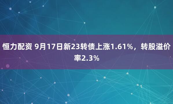 恒力配资 9月17日新23转债上涨1.61%，转股溢价率2.3%