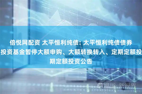 倍悦网配资 太平恒利纯债: 太平恒利纯债债券型证券投资基金暂停大额申购、大额转换转入、定期定额投资公告
