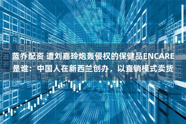 蓝乔配资 遭刘嘉玲炮轰侵权的保健品ENCARE是谁：中国人在新西兰创办，以直销模式卖货