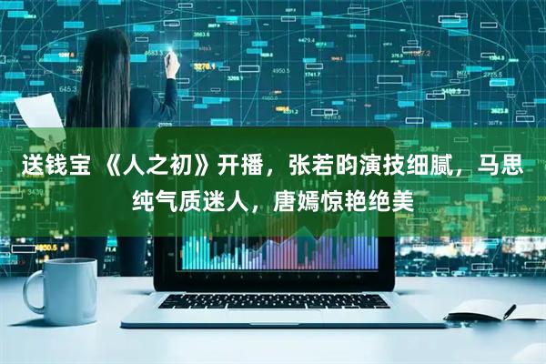 送钱宝 《人之初》开播，张若昀演技细腻，马思纯气质迷人，唐嫣惊艳绝美