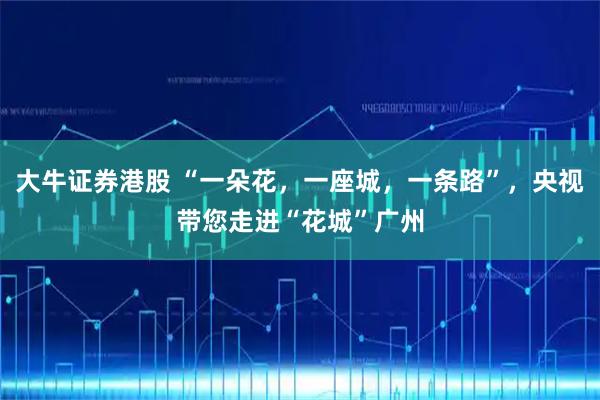 大牛证券港股 “一朵花，一座城，一条路”，央视带您走进“花城”广州