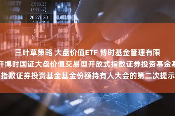 三叶草策略 大盘价值ETF 博时基金管理有限公司关于以通讯方式召开博时国证大盘价值交易型开放式指数证券投资基金基金份额持有人大会的第二次提示性公告