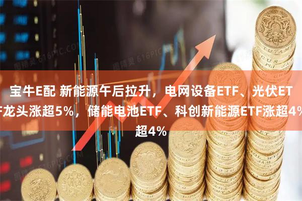 宝牛E配 新能源午后拉升，电网设备ETF、光伏ETF龙头涨超5%，储能电池ETF、科创新能源ETF涨超4%