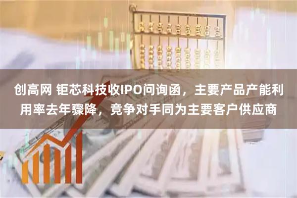 创高网 钜芯科技收IPO问询函，主要产品产能利用率去年骤降，竞争对手同为主要客户供应商