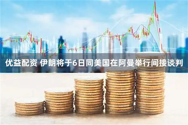 优益配资 伊朗将于6日同美国在阿曼举行间接谈判