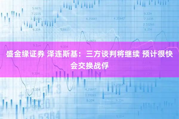 盛金缘证券 泽连斯基：三方谈判将继续 预计很快会交换战俘
